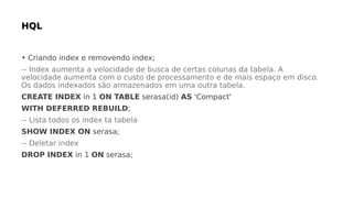 • Criando index e removendo index;
-- Index aumenta a velocidade de busca de certas colunas da tabela. A
velocidade aumenta com o custo de processamento e de mais espaço em disco.
Os dados indexados são armazenados em uma outra tabela.
CREATE INDEX in 1 ON TABLE serasa(id) AS 'Compact'
WITH DEFERRED REBUILD;
-- Lista todos os index ta tabela
SHOW INDEX ON serasa;
-- Deletar index
DROP INDEX in 1 ON serasa;
 