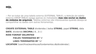 -- Por se tratar de uma tabela externa (EXTERNAL TABLE), a deleção da tabela
externa (DROP TABLE) apaga apenas os metadados mas não exclui os dados
do sistema de arquivos. Tabelas externas são interessantes quando deseja-se
compartilhar os dados com outras ferramentas.
CREATE EXTERNAL TABLE dividendos ( bolsa STRING, papel STRING, data
DATE, dividendo DECIMAL( 6 , 3 ) )
ROW FORMAT DELIMITED
FIELDS TERMINATED BY 't'
LINES TERMINATED BY 'n'
LOCATION '/user/hive/warehouse/fundamentos.db/dividendos';
 