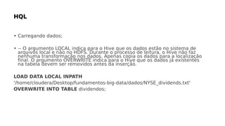• Carregando dados;
• -- O argumento LOCAL indica para o Hive que os dados estão no sistema de
arquivos local e não no HDFS. Durante o processo de leitura, o Hive não faz
nenhuma transformação nos dados. Apenas copia os dados para a localização
final. O argumento OVERWRITE indica para o Hive que os dados já existentes
na tabela devem ser removidos antes da inserção.
LOAD DATA LOCAL INPATH
'/home/cloudera/Desktop/fundamentos-big-data/dados/NYSE_dividends.txt'
OVERWRITE INTO TABLE dividendos;
 