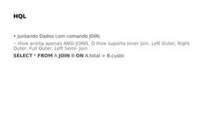 • Juntando Dados com comando JOIN;
-- Hive aceita apenas ANSI JOINS. O Hive suporta Inner Join, Left Outer, Right
Outer, Full Outer, Left Semi- Join
SELECT * FROM A JOIN B ON A.total > B.custo
 