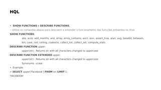 • SHOW FUNCTIONS e DESCRIBE FUNCTIONS;
-- Utilize os comandos abaixo para descobrir e entender o funcionamento das funcções presentes no Hive.
SHOW FUNCTIONS;
abs, acos, add_months, and, array, array_contains, ascii, asin, assert_true, atan, avg, base64, between,
bin, case, ceil, ceiling, coalesce, collect_list, collect_set, compute_stats
DESCRIBE FUNCTION upper;
upper(str) - Returns str with all characters changed to uppercase
DESCRIBE FUNCTION EXTENDED upper;
upper(str) - Returns str with all characters changed to uppercase
Synonyms: ucase
• Example:
> SELECT upper('Facebook') FROM src LIMIT 1;
'FACEBOOK'
 