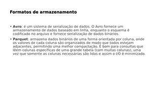 • Avro: é um sistema de serialização de dados. O Avro fornece um
armazenamento de dados baseado em linha, enquanto o esquema é
codificado no arquivo e fornece serialização de dados binários.
• Parquet: armazena dados binários de uma forma orientada por coluna, onde
os valores de cada coluna são organizados de modo que todos estejam
adjacentes, permitindo uma melhor compactação. É bom para consultas que
lêem colunas específicas de uma grande tabela (com muitas colunas), uma
vez que somente as colunas necessárias são lidas e assim o I/O é minimizado.
 