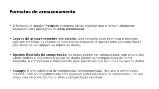 • O formato do arquivo Parquet incorpora vários recursos que o tornam altamente
adequado para operações de data warehouse;
• Layout de armazenamento em coluna: uma consulta pode examinar e executar
cálculos em todos os valores de uma coluna enquanto lê apenas uma pequena fração
dos dados de um arquivo ou tabela de dados.
• Opções flexíveis de compressão: os dados podem ser compactados com alguns dos
vários codecs e diferentes arquivos de dados podem ser compactados de forma
diferente. A compressão é transparente para aplicativos que lêem os arquivos de dados.
• Snappy: é uma biblioteca de compressão / descompressão. Não visa a compressão
máxima, nem a compatibilidade com qualquer outra biblioteca de compressão; Em vez
disso, visa velocidades muito altas e compactação razoável.
 