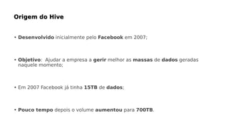 • Desenvolvido inicialmente pelo Facebook em 2007;
• Objetivo: Ajudar a empresa a gerir melhor as massas de dados geradas
naquele momento;
• Em 2007 Facebook já tinha 15TB de dados;
• Pouco tempo depois o volume aumentou para 700TB.
 