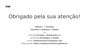 Obrigado pela sua atenção!
Rafael F. V. Sanches
Cientista e Analista de Dados
no
Time de Inovação e Automação (IA)
na área de Estratégia de Dados
e-mail: rafaelsanches123@gmail.com
blog pessoal: https://rafaelsanches123.github.io/
 