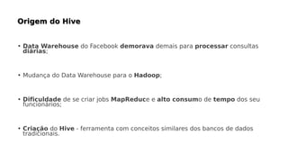 • Data Warehouse do Facebook demorava demais para processar consultas
diárias;
• Mudança do Data Warehouse para o Hadoop;
• Dificuldade de se criar jobs MapReduce e alto consumo de tempo dos seu
funcionários;
• Criação do Hive - ferramenta com conceitos similares dos bancos de dados
tradicionais.
 