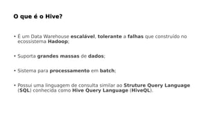 • É um Data Warehouse escalável, tolerante a falhas que construído no
ecossistema Hadoop;
• Suporta grandes massas de dados;
• Sistema para processamento em batch;
• Possui uma linguagem de consulta similar ao Struture Query Language
(SQL) conhecida como Hive Query Language (HiveQL).
 