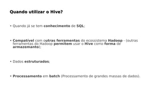 • Quando já se tem conhecimento de SQL;
• Compatível com outras ferramentas do ecossistema Hadoop - (outras
ferramentas do Hadoop permitem usar o Hive como forma de
armazemanto);
• Dados estruturados;
• Processamento em batch (Processamento de grandes massas de dados).
 