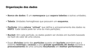 • Banco de dados: É um namespace que separa tabelas e outras unidades;
• Tabela: Unidades homogêneas que possuem um esquema;
• Partição: Uma coluna “virtual” que define o armazenamento dos dados no
HDFS. Cada tabela pode ter uma ou mais partições;
• Bucket: Em cada partição, os dados podem ser dividos em buckets baseado
no hash do valor de uma coluna.
• Essas divisões tanto das partições quanto em buckets permitem que o
sistema restrinja o acesso a uma grande quatidade de dados durante o
processamento de uma consulta resultando em melhor performance.
 