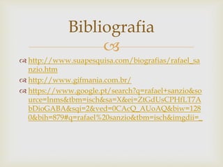 
 http://www.suapesquisa.com/biografias/rafael_sa
nzio.htm
 http://www.gifmania.com.br/
 https://www.google.pt/search?q=rafael+sanzio&so
urce=lnms&tbm=isch&sa=X&ei=ZtGdUsCPHfLT7A
bDioGABA&sqi=2&ved=0CAcQ_AUoAQ&biw=128
0&bih=879#q=rafael%20sanzio&tbm=isch&imgdii=_
Bibliografia
 