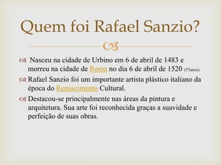 
 Nasceu na cidade de Urbino em 6 de abril de 1483 e
morreu na cidade de Roma no dia 6 de abril de 1520 (37anos).
 Rafael Sanzio foi um importante artista plástico italiano da
época do Renascimento Cultural.
 Destacou-se principalmente nas áreas da pintura e
arquitetura. Sua arte foi reconhecida graças a suavidade e
perfeição de suas obras.
Quem foi Rafael Sanzio?
 