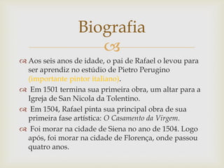 
 Aos seis anos de idade, o pai de Rafael o levou para
ser aprendiz no estúdio de Pietro Perugino
(importante pintor italiano).
 Em 1501 termina sua primeira obra, um altar para a
Igreja de San Nicola da Tolentino.
 Em 1504, Rafael pinta sua principal obra de sua
primeira fase artística: O Casamento da Virgem.
 Foi morar na cidade de Siena no ano de 1504. Logo
após, foi morar na cidade de Florença, onde passou
quatro anos.
Biografia
 