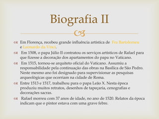 
 Em Florença, recebeu grande influência artística de Fra Bartolomeu
e Leonardo da Vinci.
 Em 1508, o papa Júlio II contratou os serviços artísticos de Rafael para
que fizesse a decoração dos apartamentos do papa no Vaticano.
 Em 1515, tornou-se arquiteto oficial do Vaticano. Assumiu a
responsabilidade pela continuação das obras na Basílica de São Pedro.
Neste mesmo ano foi designado para supervisionar as pesquisas
arqueológicas que ocorriam na cidade de Roma.
 Entre 1513 e 1517, trabalhou para o papa Leão X. Nesta época
produziu muitos retratos, desenhos de tapeçaria, cenografias e
decorações sacras.
 Rafael morreu com 37 anos de idade, no ano de 1520. Relatos da época
indicam que o pintor estava com uma grave febre.
Biografia II
 