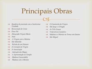 
 Bandeira de procissão com a Santíssima
Trindade
 Ressureição de Cristo
 Deus Pai
 Abençoada Virgem Maria
 Anjo
 A Virgem com o Menino
 São Sebastião
 Retrato de um Homem
 A Coroação da Virgem
 A Anunciação
 Adoração dos Magos
 A Apresentação no Templo
 Madona Connestabile
 Madona com o Menino
 O Casamento da Virgem
 São Jorge e o Dragão
 As Três Graças
 Visão de um Cavaleiro
 Madona e o Menino no Trono com Santos
 São Miguel
Principais Obras
 