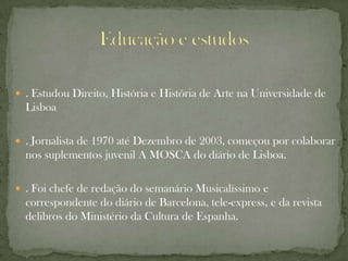  . Estudou Direito, História e História de Arte na Universidade de
  Lisboa

 . Jornalista de 1970 até Dezembro de 2003, começou por colaborar
  nos suplementos juvenil A MOSCA do diário de Lisboa.

 . Foi chefe de redação do semanário Musicalíssimo e
  correspondente do diário de Barcelona, tele-express, e da revista
  delibros do Ministério da Cultura de Espanha.
 