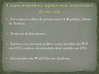  . Foi redator e editor de jornais como A República, Diário
  de Notícias.

 . Professor de Jornalismo.


 . Iniciou o seu percurso político como membro do PCP
  em 1972, tendo-se desvinculado deste partido em 1991.

 . Era membro da World Literary Academy.
 