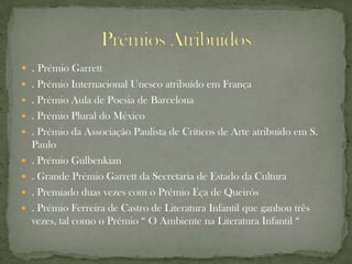  . Prémio Garrett
 . Prémio Internacional Unesco atribuído em França
 . Prémio Aula de Poesia de Barcelona
 . Prémio Plural do México
 . Prémio da Associação Paulista de Críticos de Arte atribuído em S.
    Paulo
   . Prémio Gulbenkian
   . Grande Prémio Garrett da Secretaria de Estado da Cultura
   . Premiado duas vezes com o Prémio Eça de Queirós
   . Prémio Ferreira de Castro de Literatura Infantil que ganhou três
    vezes, tal como o Prémio “ O Ambiente na Literatura Infantil “
 