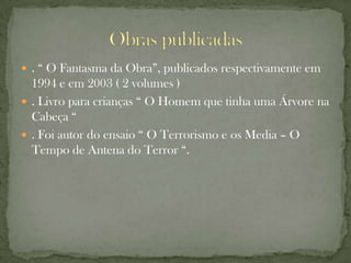  . “ O Fantasma da Obra”, publicados respectivamente em
  1994 e em 2003 ( 2 volumes )
 . Livro para crianças “ O Homem que tinha uma Árvore na
  Cabeça “
 . Foi autor do ensaio “ O Terrorismo e os Media – O
  Tempo de Antena do Terror “.
 
