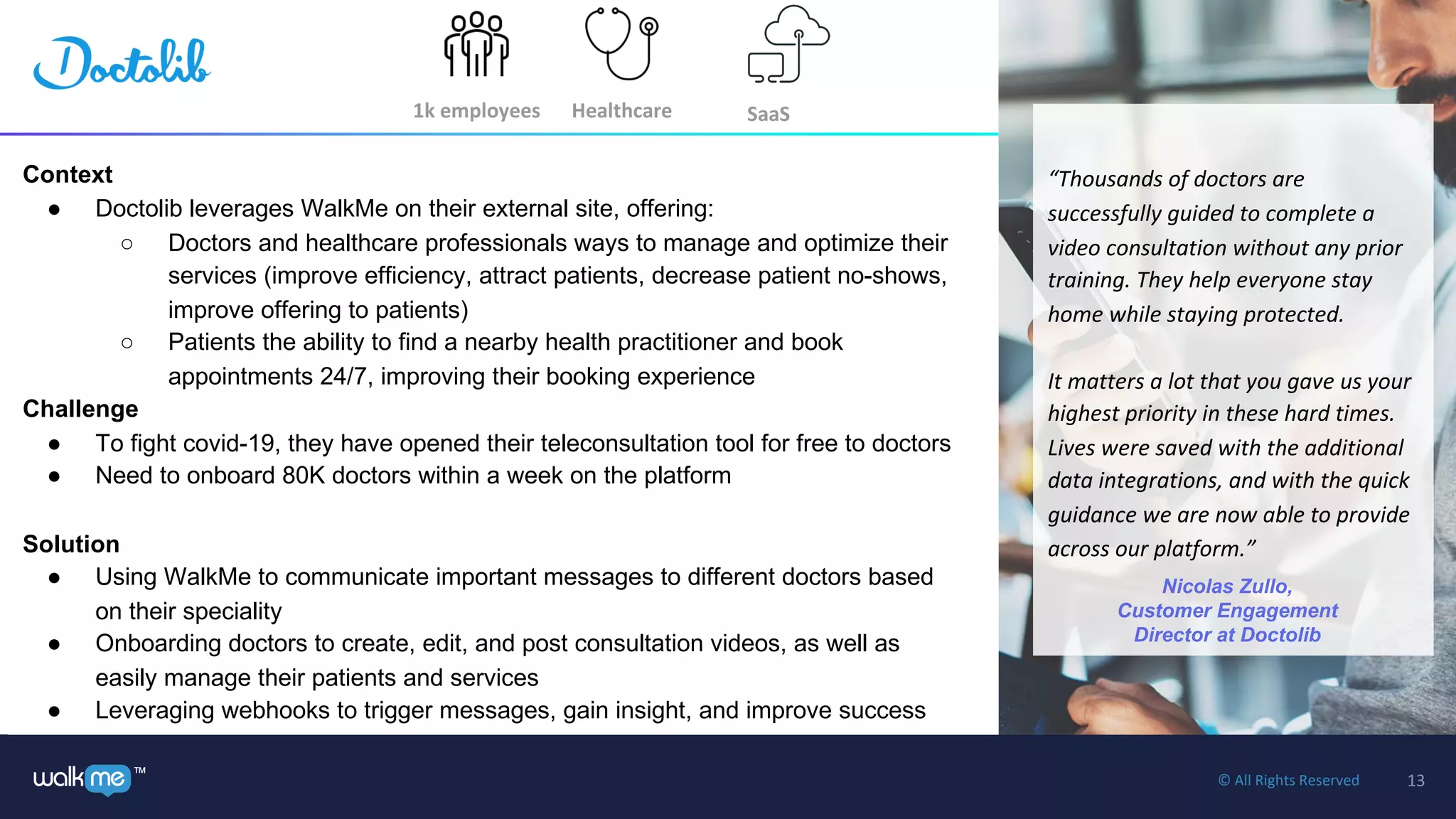 13™ © All Rights Reserved
1k employees
Context
● Doctolib leverages WalkMe on their external site, offering:
○ Doctors and healthcare professionals ways to manage and optimize their
services (improve efficiency, attract patients, decrease patient no-shows,
improve offering to patients)
○ Patients the ability to find a nearby health practitioner and book
appointments 24/7, improving their booking experience
Challenge
● To fight covid-19, they have opened their teleconsultation tool for free to doctors
● Need to onboard 80K doctors within a week on the platform
Solution
● Using WalkMe to communicate important messages to different doctors based
on their speciality
● Onboarding doctors to create, edit, and post consultation videos, as well as
easily manage their patients and services
● Leveraging webhooks to trigger messages, gain insight, and improve success
“Thousands of doctors are
successfully guided to complete a
video consultation without any prior
training. They help everyone stay
home while staying protected.
It matters a lot that you gave us your
highest priority in these hard times.
Lives were saved with the additional
data integrations, and with the quick
guidance we are now able to provide
across our platform.”
Nicolas Zullo,
Customer Engagement
Director at Doctolib
Healthcare SaaS
 