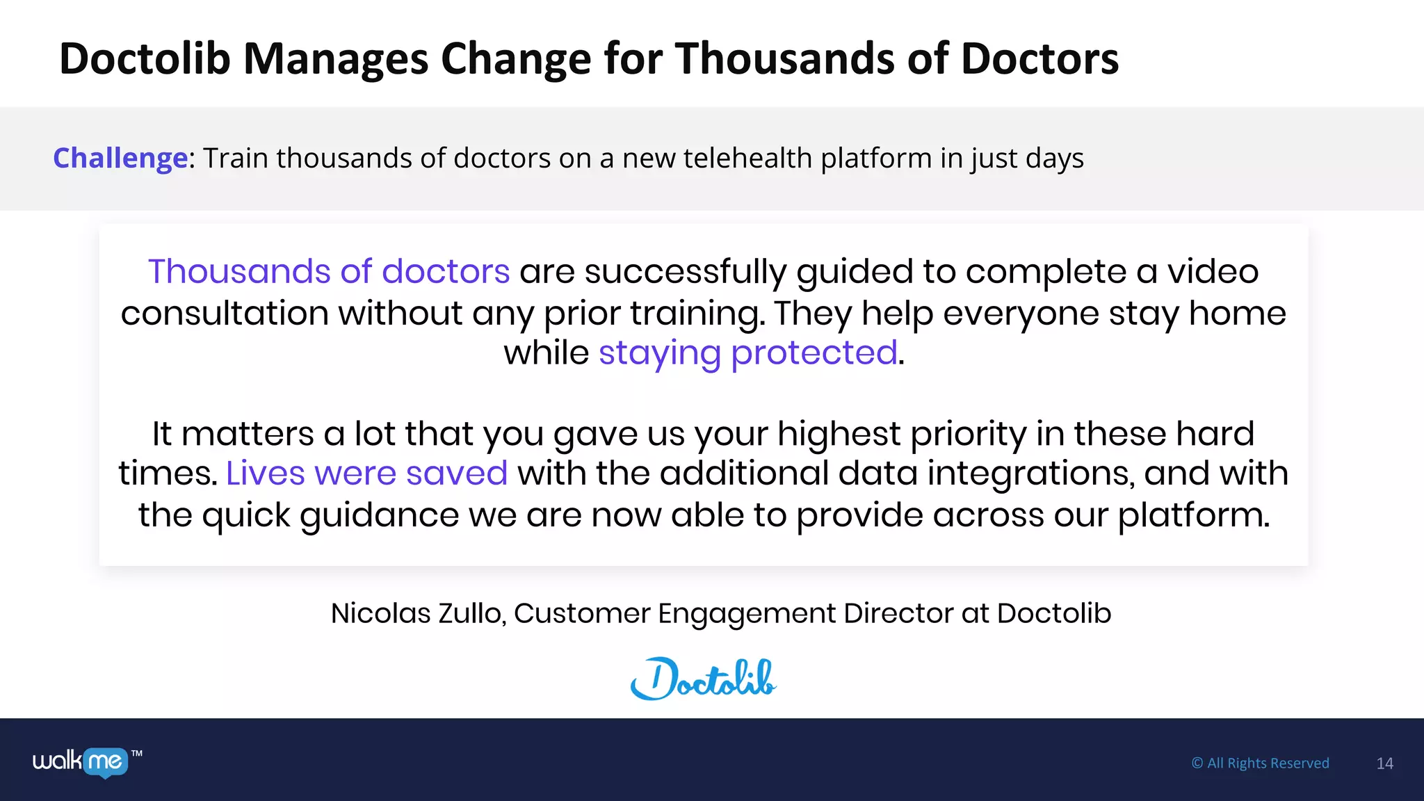 14™ © All Rights Reserved
Challenge: Train thousands of doctors on a new telehealth platform in just days
Thousands of doctors are successfully guided to complete a video
consultation without any prior training. They help everyone stay home
while staying protected.
It matters a lot that you gave us your highest priority in these hard
times. Lives were saved with the additional data integrations, and with
the quick guidance we are now able to provide across our platform.
Doctolib Manages Change for Thousands of Doctors
Nicolas Zullo, Customer Engagement Director at Doctolib
 