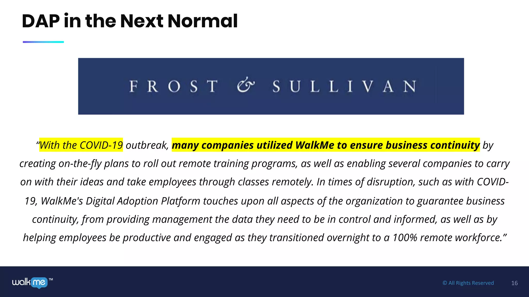 16™ © All Rights Reserved
DAP in the Next Normal
“With the COVID-19 outbreak, many companies utilized WalkMe to ensure business continuity by
creating on-the-fly plans to roll out remote training programs, as well as enabling several companies to carry
on with their ideas and take employees through classes remotely. In times of disruption, such as with COVID-
19, WalkMe's Digital Adoption Platform touches upon all aspects of the organization to guarantee business
continuity, from providing management the data they need to be in control and informed, as well as by
helping employees be productive and engaged as they transitioned overnight to a 100% remote workforce.”
 