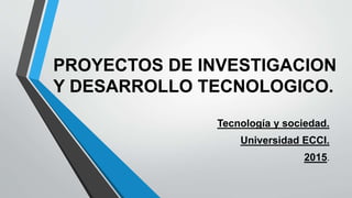 PROYECTOS DE INVESTIGACION
Y DESARROLLO TECNOLOGICO.
Tecnología y sociedad.
Universidad ECCI.
2015.
 