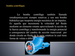 La bomba centrifuga también llamada
rotodinamicas,son siempre rotativas y son una bomba
hidráulica que trasporta energía mecánica de un impulso.
Es aquella que incrementa la velocidad del fluido
mediante un elemento rotante aprovechando la acción de
la fuerza centrifuga y transformando la energía potencial
a conseguencia del cambia de sección transversal por
donde circula un fluido de la parte estaticas la cual tiene
forma de voluta o difusor.
 