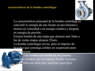 La características principal de la bomba centrifuga es
convertir la energía de una fuente en movimiento (
motor) en velocidad o en energía cinética y después
en energía de presión.
Existen bomba de una etapa que alcanza asta 5atm y
las de varias etapas alcanza 25atm.
La bomba centrifugas sirven para el impulso de
líquidos que contenga solidos en suspensión pero
poco viscoso.
Este tipo de bomba son usadas en las grandes
industria siempre que no maneje fluidos viscosos.
Esta bomba son ideal para impulsar agua lipia.
 