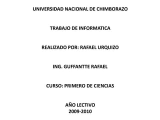 UNIVERSIDAD NACIONAL DE CHIMBORAZO  TRABAJO DE INFORMATICA  REALIZADO POR: RAFAEL URQUIZO  ING. GUFFANTTE RAFAEL  CURSO: PRIMERO DE CIENCIAS  AÑO LECTIVO2009-2010 