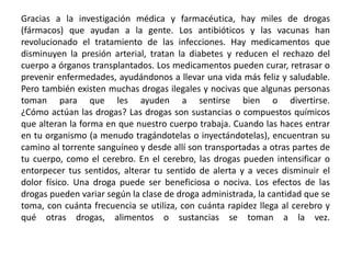 Gracias a la investigación médica y farmacéutica, hay miles de drogas (fármacos) que ayudan a la gente. Los antibióticos y las vacunas han revolucionado el tratamiento de las infecciones. Hay medicamentos que disminuyen la presión arterial, tratan la diabetes y reducen el rechazo del cuerpo a órganos transplantados. Los medicamentos pueden curar, retrasar o prevenir enfermedades, ayudándonos a llevar una vida más feliz y saludable. Pero también existen muchas drogas ilegales y nocivas que algunas personas toman para que les ayuden a sentirse bien o divertirse.¿Cómo actúan las drogas? Las drogas son sustancias o compuestos químicos que alteran la forma en que nuestro cuerpo trabaja. Cuando las haces entrar en tu organismo (a menudo tragándotelas o inyectándotelas), encuentran su camino al torrente sanguíneo y desde allí son transportadas a otras partes de tu cuerpo, como el cerebro. En el cerebro, las drogas pueden intensificar o entorpecer tus sentidos, alterar tu sentido de alerta y a veces disminuir el dolor físico. Una droga puede ser beneficiosa o nociva. Los efectos de las drogas pueden variar según la clase de droga administrada, la cantidad que se toma, con cuánta frecuencia se utiliza, con cuánta rapidez llega al cerebro y qué otras drogas, alimentos o sustancias se toman a la vez.