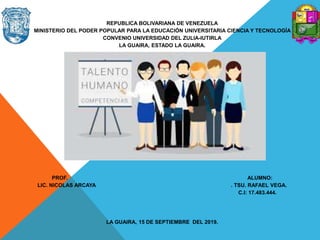 REPUBLICA BOLIVARIANA DE VENEZUELA
MINISTERIO DEL PODER POPULAR PARA LA EDUCACIÓN UNIVERSITARIA CIENCIA Y TECNOLOGÍA
CONVENIO UNIVERSIDAD DEL ZULIA-IUTIRLA
LA GUAIRA, ESTADO LA GUAIRA.
PROF. ALUMNO:
LIC. NICOLAS ARCAYA . TSU. RAFAEL VEGA.
C.I: 17.483.444.
LA GUAIRA, 15 DE SEPTIEMBRE DEL 2019.
 