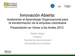 Innovación Abierta:
Acelerando el Aprendizaje Organizacional para
la transformación de la empresa colombiana
Presentación en Volver a los Andes 2013
Rafael Vesga
Profesor
Facultad de Administración
Universidad de los Andes
 