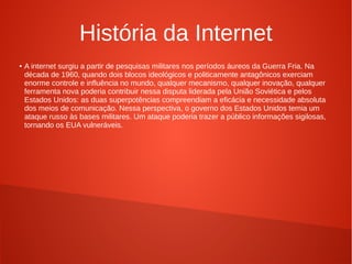 História da Internet 
● A internet surgiu a partir de pesquisas militares nos períodos áureos da Guerra Fria. Na 
década de 1960, quando dois blocos ideológicos e politicamente antagônicos exerciam 
enorme controle e influência no mundo, qualquer mecanismo, qualquer inovação, qualquer 
ferramenta nova poderia contribuir nessa disputa liderada pela União Soviética e pelos 
Estados Unidos: as duas superpotências compreendiam a eficácia e necessidade absoluta 
dos meios de comunicação. Nessa perspectiva, o governo dos Estados Unidos temia um 
ataque russo às bases militares. Um ataque poderia trazer a público informações sigilosas, 
tornando os EUA vulneráveis. 
 