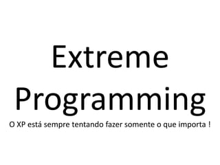 Extreme
 Programming
O XP está sempre tentando fazer somente o que importa !
 