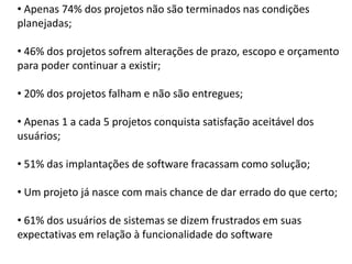 • Apenas 74% dos projetos não são terminados nas condições
planejadas;

• 46% dos projetos sofrem alterações de prazo, escopo e orçamento
para poder continuar a existir;

• 20% dos projetos falham e não são entregues;

• Apenas 1 a cada 5 projetos conquista satisfação aceitável dos
usuários;

• 51% das implantações de software fracassam como solução;

• Um projeto já nasce com mais chance de dar errado do que certo;

• 61% dos usuários de sistemas se dizem frustrados em suas
expectativas em relação à funcionalidade do software
 