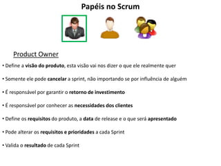 Papéis no Scrum




     Product Owner
• Define a visão do produto, esta visão vai nos dizer o que ele realmente quer

• Somente ele pode cancelar a sprint, não importando se por influência de alguém

• É responsável por garantir o retorno de investimento

• É responsável por conhecer as necessidades dos clientes

• Define os requisitos do produto, a data de release e o que será apresentado

• Pode alterar os requisitos e prioridades a cada Sprint

• Valida o resultado de cada Sprint
 