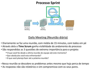 Processo Sprint




                             Daily Meeting (Reunião diária)
• Diariamente se faz uma reunião, com média de 15 minutos, com todos em pé
• Através dela o Time Scrum ganha visibilidade do andamento do processo
• São respondidas as 3 questões de extrema importância para o projeto:
     • O que você fez desde a última reunião de equipe até este momento?
    • Que obstáculos você esta enfrentando?
    • O que você planeja fazer até a próxima reunião?

• Nessa reunião se descobre os problemas antes mesmo que haja perca de tempo
• As respostas não são relatórios e sim compromisso com os seus pares.
 