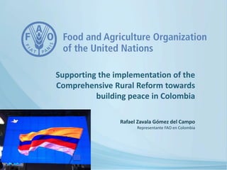 Rafael Zavala Gómez del Campo
Representante FAO en Colombia
Supporting the implementation of the
Comprehensive Rural Reform towards
building peace in Colombia
 