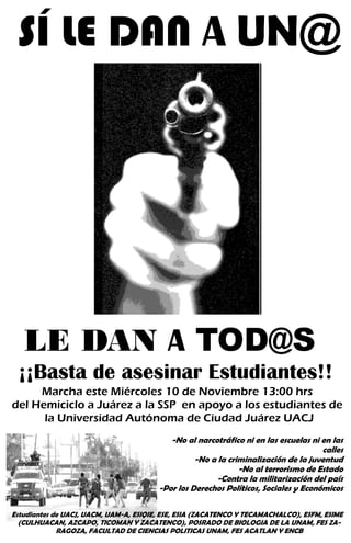 SÍ LE DAN A UN@
-No al narcotráfico ni en las escuelas ni en las
calles
-No a la criminalización de la juventud
-No al terrorismo de Estado
-Contra la militarización del país
-Por los Derechos Políticos, Sociales y Económicos
Marcha este Miércoles 10 de Noviembre 13:00 hrs
del Hemiciclo a Juárez a la SSP en apoyo a los estudiantes de
la Universidad Autónoma de Ciudad Juárez UACJ
LE DAN A TOD@S
¡¡Basta de asesinar Estudiantes!!
Estudiantes de UACJ, UACM, UAM-A, ESIQIE, ESE, ESIA (ZACATENCO Y TECAMACHALCO), ESFM, ESIME
(CULHUACAN, AZCAPO, TICOMAN Y ZACATENCO), POSRADO DE BIOLOGIA DE LA UNAM, FES ZA-
RAGOZA, FACULTAD DE CIENCIAS POLITICAS UNAM, FES ACATLAN Y ENCB
 