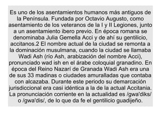 Es uno de los asentamientos humanos más antiguos de
    la Península. Fundada por Octavio Augusto, como
asentamiento de los veteranos de la I y II Legiones, junto
   a un asentamiento ibero previo. En época romana se
   denominaba Julia Gemella Acci y de ahí su gentilicio,
  accitanos.2 El nombre actual de la ciudad se remonta a
 la dominación musulmana, cuando la ciudad se llamaba
     Wadi Ash (río Ash, arabización del nombre Acci),
pronunciado wad ish en el árabe coloquial granadino. En
  época del Reino Nazarí de Granada Wadi Ash era una
de sus 33 madinas o ciudades amuralladas que contaba
   con alcazaba. Durante este periodo su demarcación
jurisdiccional era casi idéntica a la de la actual Accitania.
La pronunciación corriente en la actualidad es /gwa'diks/
     o /gwa'dis/, de lo que da fe el gentilicio guadijeño.
 