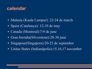 calendar

●   Malasia (Kuala Lumpur): 22-24 de march
●   Spain (Catalunya): 12-10 de may
●   Canada (Montreal):7-9 de june
●   Gran bretaña(Silverstone):28-30 june
●   Singapour(Singapore):20-22 de september
●   Unites States (Indianápolis):15,16,17 november
 