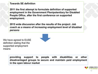 Towards SE definition
2011 the first attempt to formulate definition of supported
employment in the Government Plenipotentiary for Disabled
People Office, after the first conference on supported
employment.
2015 wide discussion after the results of the project: Job
coach as a means of increasing employment level of disabled
persons
providing support to people with disabilities or other
disadvantaged groups to secure and maintain paid employment
in the open labour market
We have agreed to EUSE
definition stating that the
supported employment
means
12
 