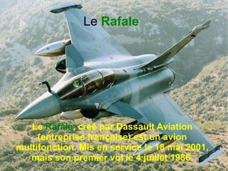 Le Rafale




   Le Rafale, créé par Dassault Aviation
     (entreprise française) est un avion
multifonction. Mis en service le 18 mai 2001,
   mais son premier vol le 4 juillet 1986.
 