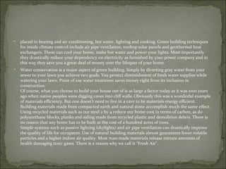    placed in heating and air conditioning, hot water, lighting and cooking. Green building techniques
    for inside climate control include air pipe ventilation, rooftop solar panels and geothermal heat
    exchangers. These can cool your home, make hot water and power your lights. Most importantly
    they drastically reduce your dependency on electricity as furnished by your power company and in
    this way they save you a great deal of money over the lifespan of your home.
   Water conservation is a major aspect of green building. Simply by diverting gray water from your
    sewer to your lawn you achieve two goals. You protect diminishment of fresh water supplies while
    watering your lawn. Point of use water treatment saves money right from its inclusion in
    construction.
    Of course, what you choose to build your house out of is as large a factor today as it was 1000 years
    ago when native peoples were digging caves into cliff walls. Obviously this was a wonderful example
    of materials efficiency. But one doesn’t need to live in a cave to be materials energy efficient.
    Building materials made from compacted earth and natural stone accomplish much the same effect.
    Using recycled materials such as our steel 2 by 4 reduce our home cost in terms of carbon, as do
    polyurethane blocks, planks and siding made from recycled plastic and demolition debris. There is
    no reason that any home has to be built at the cost of a hundred acres of trees.
    Simple systems such as passive lighting (skylights) and air pipe ventilation can drastically improve
    the quality of life for occupants. Use of natural building materials almost guarantees fewer volatile
    particles and a higher indoor air quality. Most man-made materials release minute amounts of
    health damaging toxic gases. There is a reason why we call it “Fresh Air”.
 