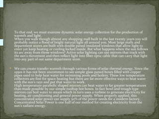 To that end, we must examine dynamic solar energy collection for the production of
    warmth and light.
    When you walk though almost any shopping mall built in the last twenty years you will
    probably notice a flood of bright natural light all around you. Most large malls and
    department stores are built with double paned insulated windows that allow light to
    enter yet keep heating or cooling locked inside. But what happens when the sun follows
    its arc away from those windows? Active solar lighting can use mirrors that track with
    the sun’s movement and then reflect light into fiber optic cable that can carry that light
    into any part of our same department store.

   We can create transfer warmth through various forms of solar thermal energy. Since the
    1950s it has not been uncommon to see simple glass paned boxes filled with copper
    pipes used to help heat water for swimming pools and boilers. These low temperature
    collectors are fine for space heating but there are far more effective ways to heat water
    with the sun’s rays and put that water to work.
    High temperature parabolic shaped mirrors can heat water to far greater temperatures
    than made possible by our simple rooftop hot boxes. In fact bowl and trough type
    mirrors can boil water to steam which in turn uses a turbine to generate electricity for
    heating, air conditioning and general power supply. When properly applied, this
    concentrated solar power can supply 50% of the power needs for a modern factory.
    Concentrated Solar Power is one half of our method for creating electricity from the
    sun’s radiant energy.
 