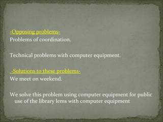 -Opposing problems-
Problems of coordination.

Technical problems with computer equipment.

-Solutions to these problems-
We meet on weekend.

We solve this problem using computer equipment for public
 use of the library lems with computer equipment
 