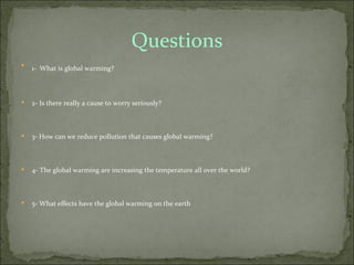 Questions

    1- What is global warming?



   2- Is there really a cause to worry seriously?



   3- How can we reduce pollution that causes global warming?



   4- The global warming are increasing the temperature all over the world?



   5- What effects have the global warming on the earth
 