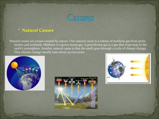 * Natural Causes

Natural causes are causes created by nature. One natural cause is a release of methane gas from arctic
   tundra and wetlands. Methane is a green house gas. A greenhouse gas is a gas that traps heat in the
   earth's atmosphere. Another natural cause is that the earth goes through a cycle of climate change.
   This climate change usually lasts about 40,000 years.
 