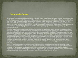 *Man-made Causes
   Man-made causes probably do the most damage. There are many man-made causes. Pollution is one
    of the biggest man-made problems. Pollution comes in many shapes and sizes. Burning fossil fuels is
    one thing that causes pollution. Fossil fuels are fuels made of organic matter such as coal, or oil.
    When fossil fuels are burned they give off a green house gas called CO2. Also mining coal and oil
    allows methane to escape. How does it escape? Methane is naturally in the ground. When coal or oil
    is mined you have to dig up the earth a little. When you dig up the fossil fuels you dig up the
    methane as well.
   Another major man-made cause of Global Warming is population. More people means more food,
    and more methods of transportation, right? That means more methane because there will be more
    burning of fossil fuels, and more agriculture. Now your probably thinking, "Wait a minute, you said
    agriculture is going to be damaged by Global Warming, but now you're saying agriculture is going to
    help cause Global Warming?" Well, have you ever been in a barn filled with animals and you smell
    something terrible? You're smelling methane. Another source of methane is manure. Because more
    food is needed we have to raise food. Animals like cows are a source of food which means more
    manure and methane. Another problem with the increasing population is transportation. More
    people means more cars, and more cars means more pollution. Also, many people have more than
    one car.
   Since CO2 contributes to global warming, the increase in population makes the problem worse
    because we breathe out CO2. Also, the trees that convert our CO2 to oxygen are being demolished
    because we're using the land that we cut the trees down from as property for our homes and
    buildings. We are not replacing the trees (an important part of our eco system), so we are constantly
    taking advantage of our natural resources and giving nothing back in return.
 
