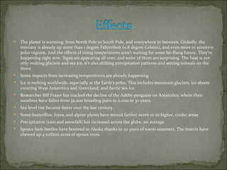    The planet is warming, from North Pole to South Pole, and everywhere in between. Globally, the
    mercury is already up more than 1 degree Fahrenheit (0.8 degree Celsius), and even more in sensitive
    polar regions. And the effects of rising temperatures aren’t waiting for some far-flung future. They’re
    happening right now. Signs are appearing all over, and some of them are surprising. The heat is not
    only melting glaciers and sea ice, it’s also shifting precipitation patterns and setting animals on the
    move.
   Some impacts from increasing temperatures are already happening.
   Ice is melting worldwide, especially at the Earth’s poles. This includes mountain glaciers, ice sheets
    covering West Antarctica and Greenland, and Arctic sea ice.
   Researcher Bill Fraser has tracked the decline of the Adélie penguins on Antarctica, where their
    numbers have fallen from 32,000 breeding pairs to 11,000 in 30 years.
   Sea level rise became faster over the last century.
   Some butterflies, foxes, and alpine plants have moved farther north or to higher, cooler areas.
   Precipitation (rain and snowfall) has increased across the globe, on average.
   Spruce bark beetles have boomed in Alaska thanks to 20 years of warm summers. The insects have
    chewed up 4 million acres of spruce trees.
 